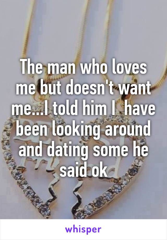 The man who loves me but doesn't want me...I told him I  have been looking around and dating some he said ok