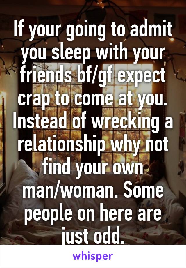 If your going to admit you sleep with your friends bf/gf expect crap to come at you. Instead of wrecking a relationship why not find your own man/woman. Some people on here are just odd.