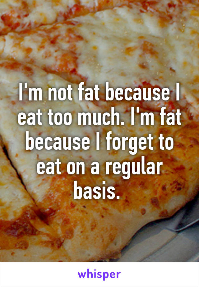 I'm not fat because I eat too much. I'm fat because I forget to eat on a regular basis. 