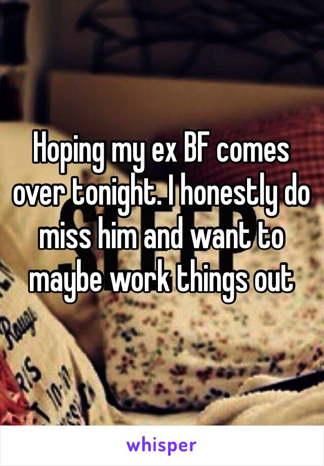 Hoping my ex BF comes over tonight. I honestly do miss him and want to maybe work things out 