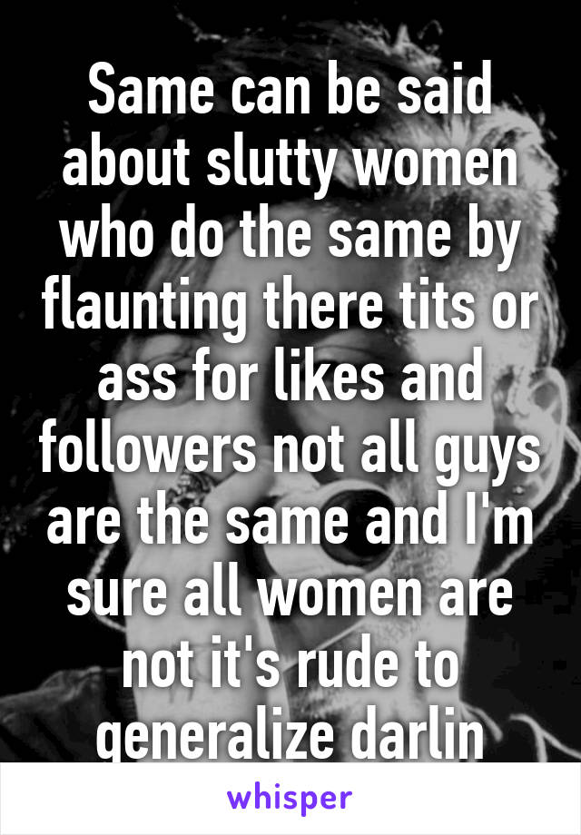 Same can be said about slutty women who do the same by flaunting there tits or ass for likes and followers not all guys are the same and I'm sure all women are not it's rude to generalize darlin