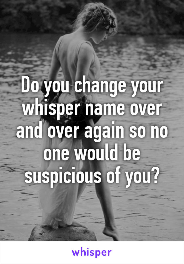 Do you change your whisper name over and over again so no one would be suspicious of you?