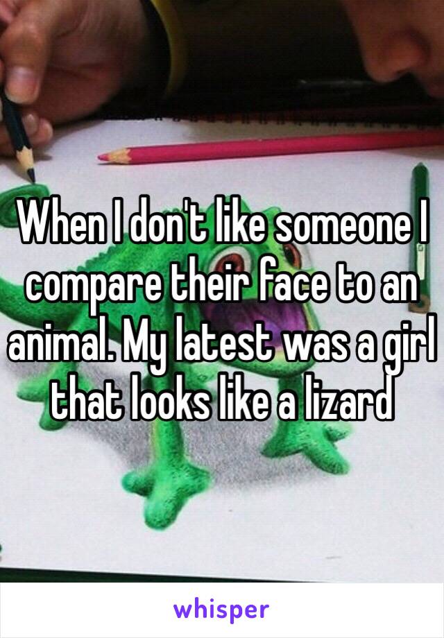 When I don't like someone I compare their face to an animal. My latest was a girl that looks like a lizard 