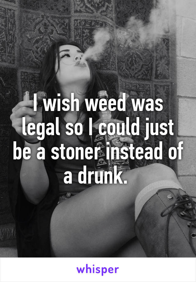 I wish weed was legal so I could just be a stoner instead of a drunk. 