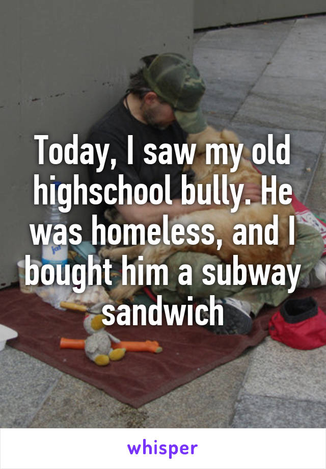 Today, I saw my old highschool bully. He was homeless, and I bought him a subway sandwich