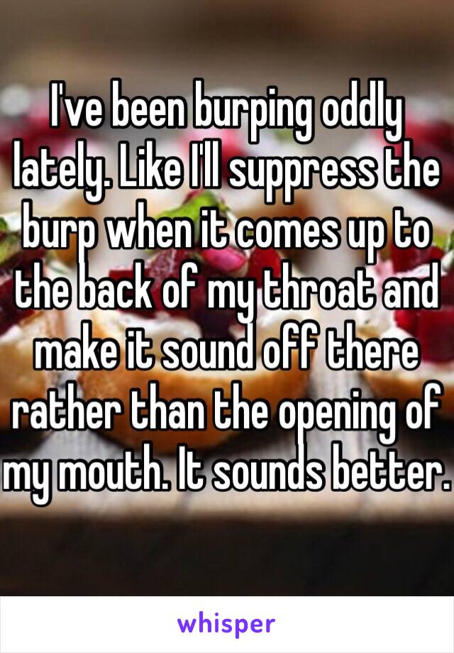 I've been burping oddly lately. Like I'll suppress the burp when it comes up to the back of my throat and make it sound off there rather than the opening of my mouth. It sounds better. 