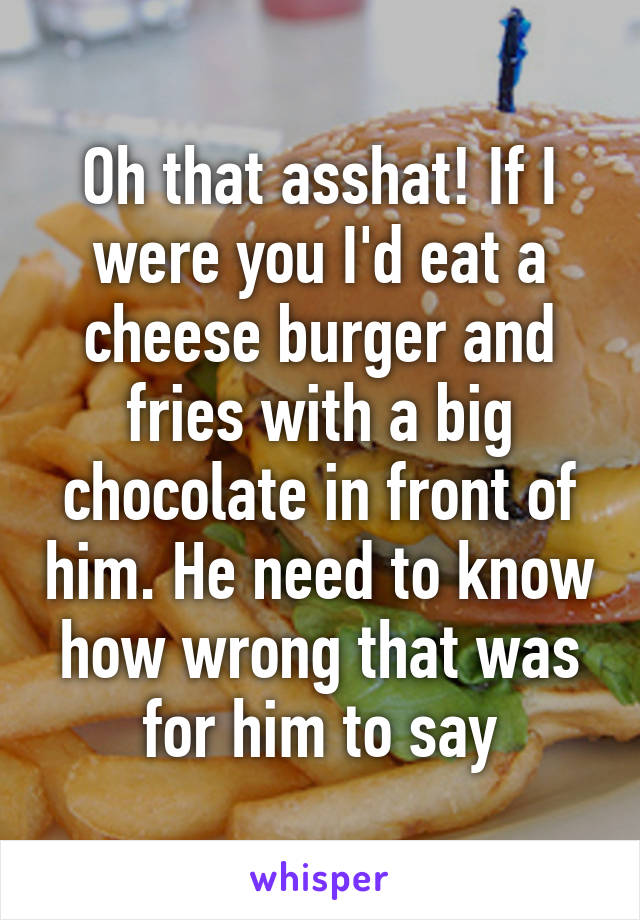 Oh that asshat! If I were you I'd eat a cheese burger and fries with a big chocolate in front of him. He need to know how wrong that was for him to say