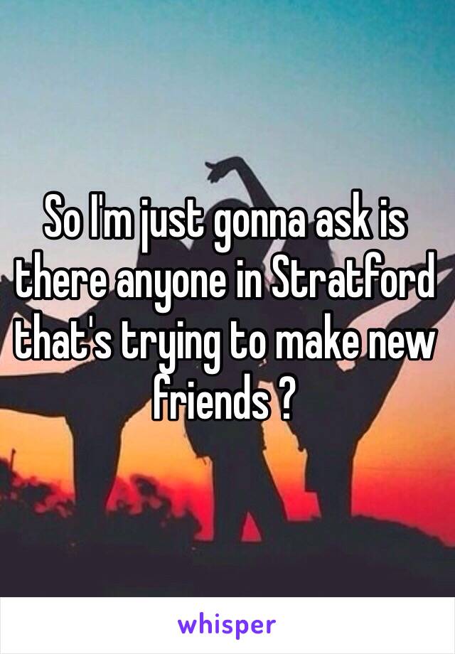 So I'm just gonna ask is there anyone in Stratford that's trying to make new friends ? 