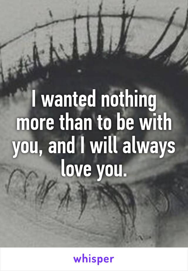 I wanted nothing more than to be with you, and I will always love you.