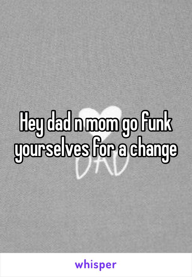 Hey dad n mom go funk yourselves for a change