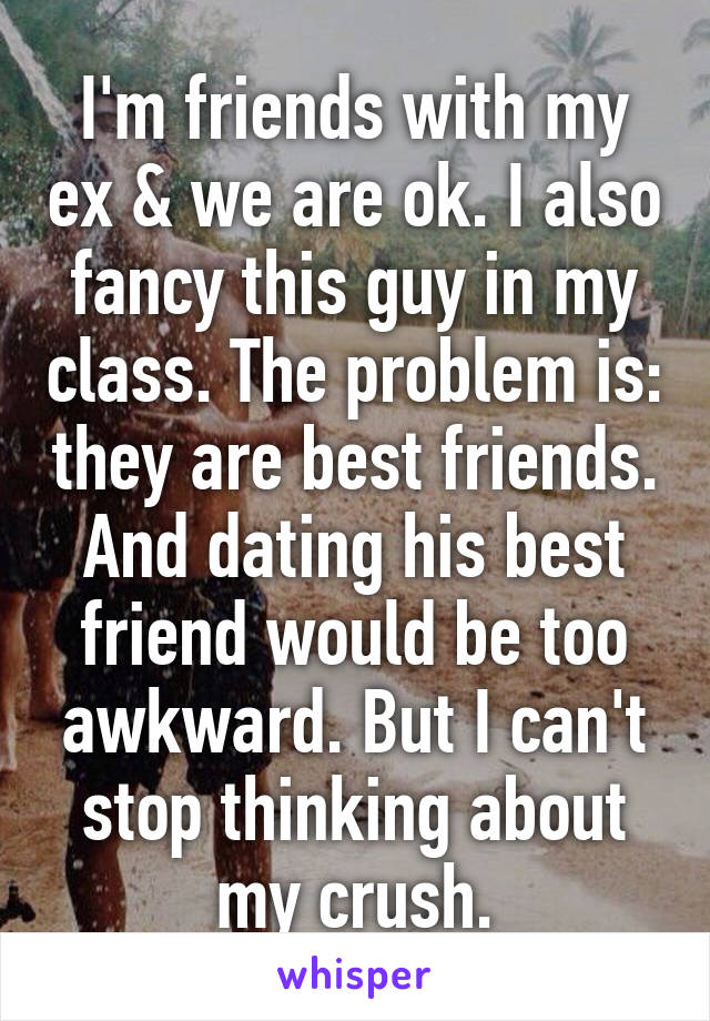 I'm friends with my ex & we are ok. I also fancy this guy in my class. The problem is: they are best friends. And dating his best friend would be too awkward. But I can't stop thinking about my crush.