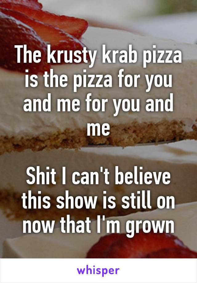 The krusty krab pizza is the pizza for you and me for you and me

Shit I can't believe this show is still on now that I'm grown