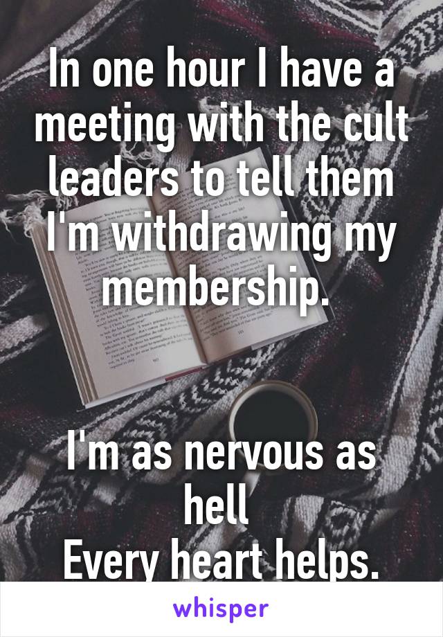 In one hour I have a meeting with the cult leaders to tell them I'm withdrawing my membership. 
    

I'm as nervous as hell 
Every heart helps.