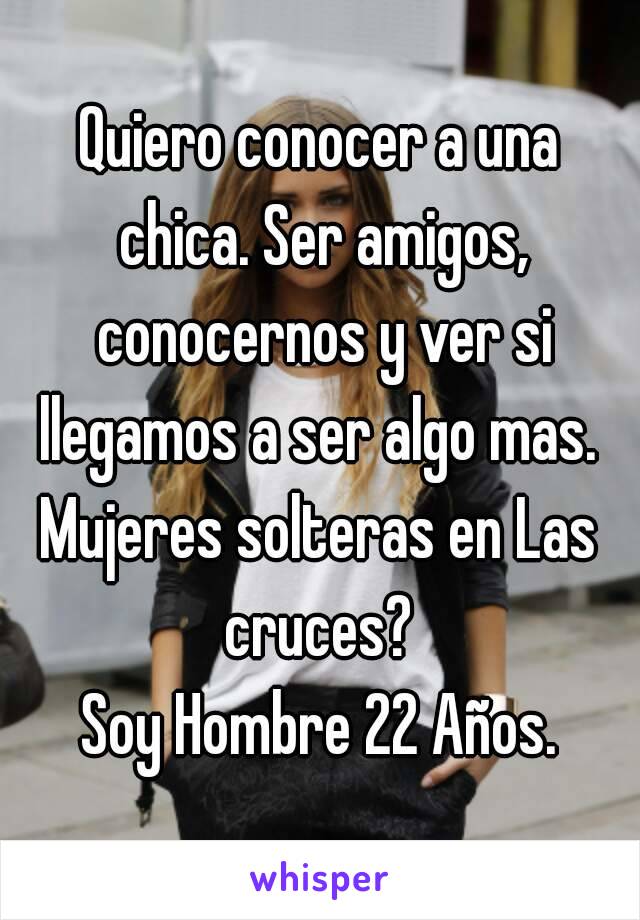 Quiero conocer a una chica. Ser amigos, conocernos y ver si llegamos a ser algo mas. 
Mujeres solteras en Las cruces? 
Soy Hombre 22 Años.