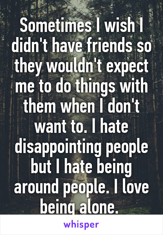 Sometimes I wish I didn't have friends so they wouldn't expect me to do things with them when I don't want to. I hate disappointing people but I hate being around people. I love being alone. 