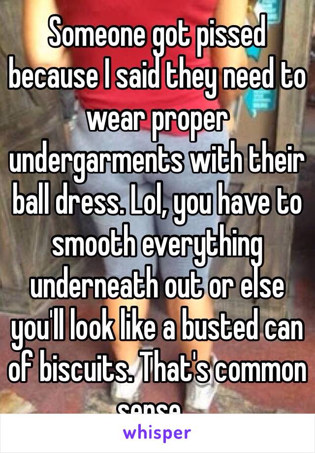 Someone got pissed because I said they need to wear proper undergarments with their ball dress. Lol, you have to smooth everything underneath out or else you'll look like a busted can of biscuits. That's common sense...