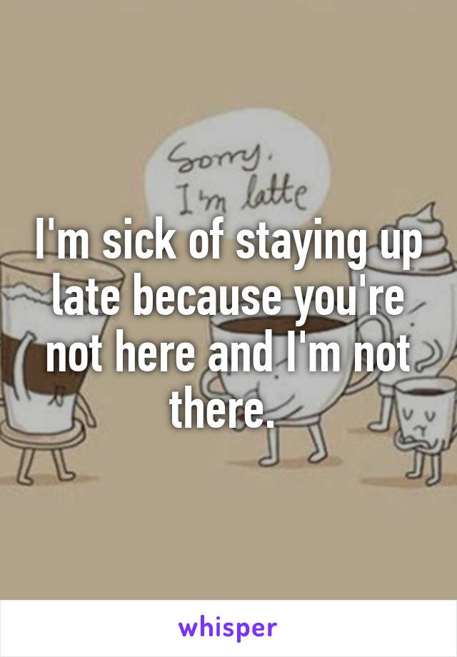 I'm sick of staying up late because you're not here and I'm not there. 