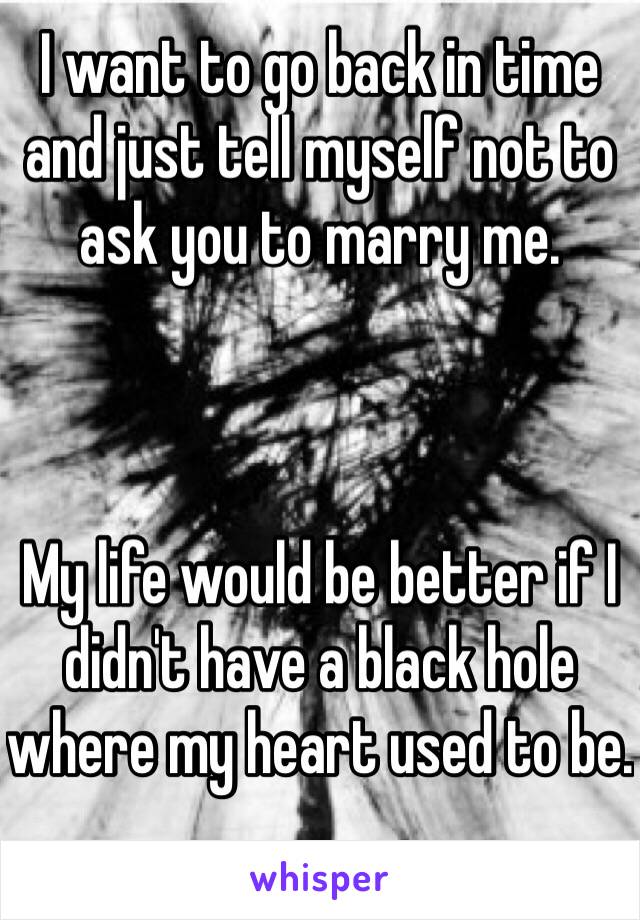 I want to go back in time and just tell myself not to ask you to marry me. 



My life would be better if I didn't have a black hole where my heart used to be.  