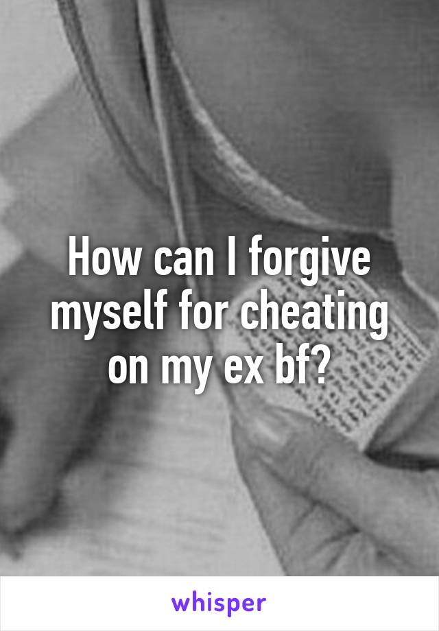 How can I forgive myself for cheating on my ex bf?