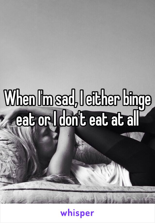 When I'm sad, I either binge eat or I don't eat at all