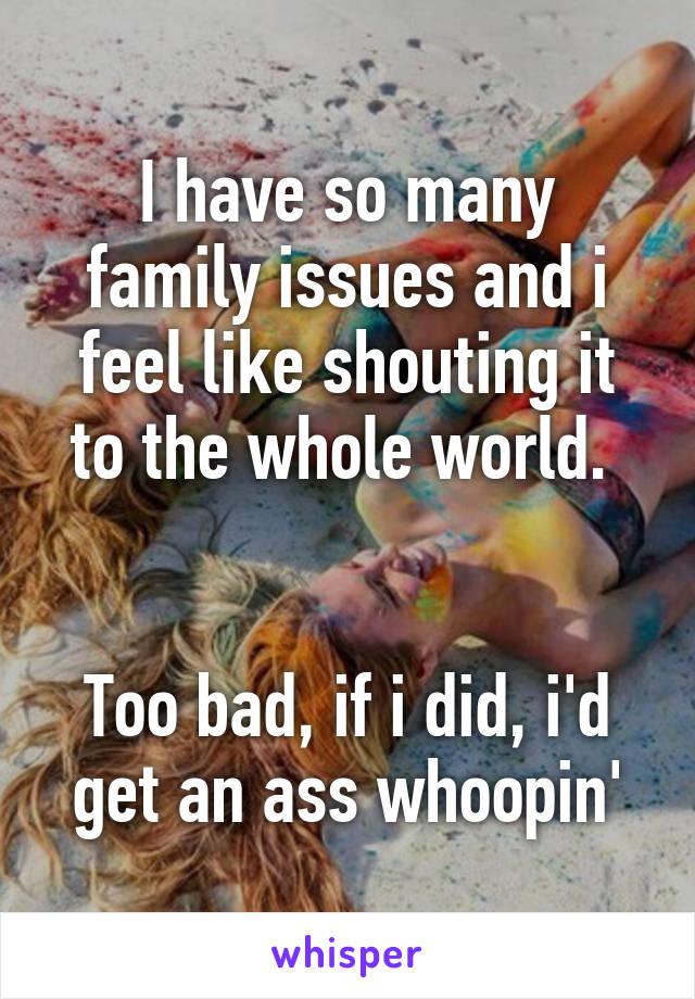 I have so many family issues and i feel like shouting it to the whole world. 


Too bad, if i did, i'd get an ass whoopin'