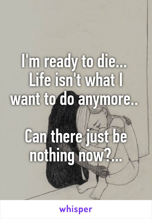 I'm ready to die... 
Life isn't what I want to do anymore..  
Can there just be nothing now?...