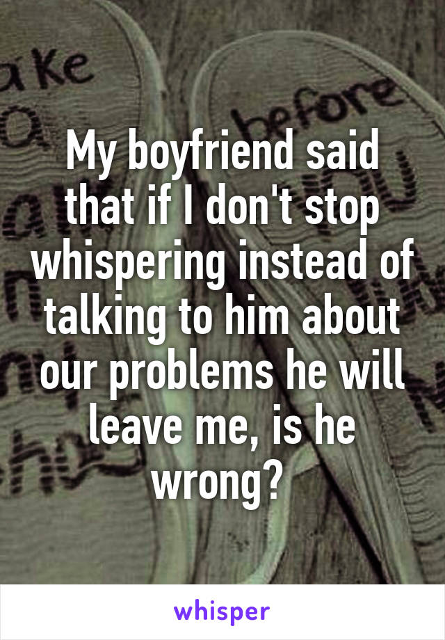 My boyfriend said that if I don't stop whispering instead of talking to him about our problems he will leave me, is he wrong? 