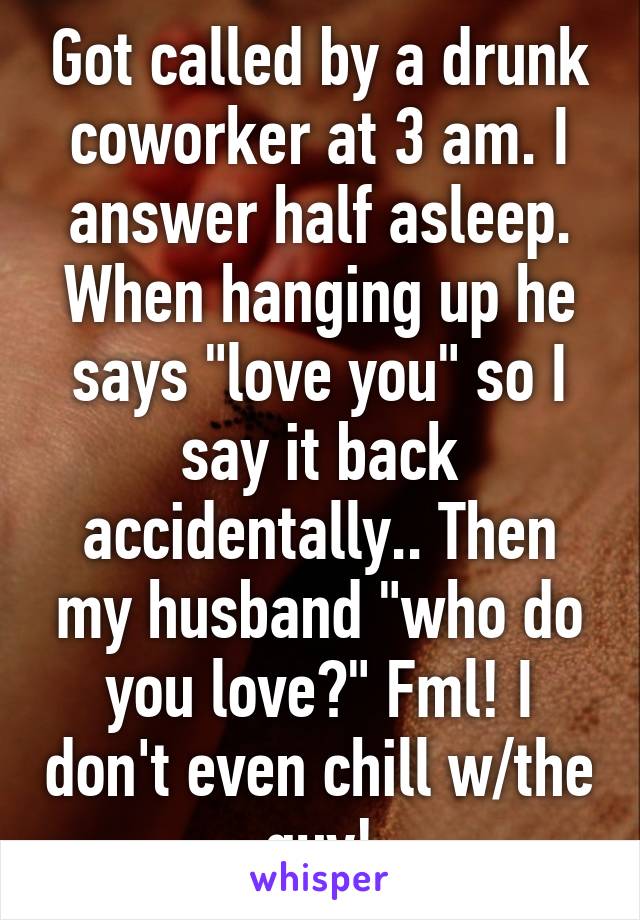 Got called by a drunk coworker at 3 am. I answer half asleep. When hanging up he says "love you" so I say it back accidentally.. Then my husband "who do you love?" Fml! I don't even chill w/the guy!