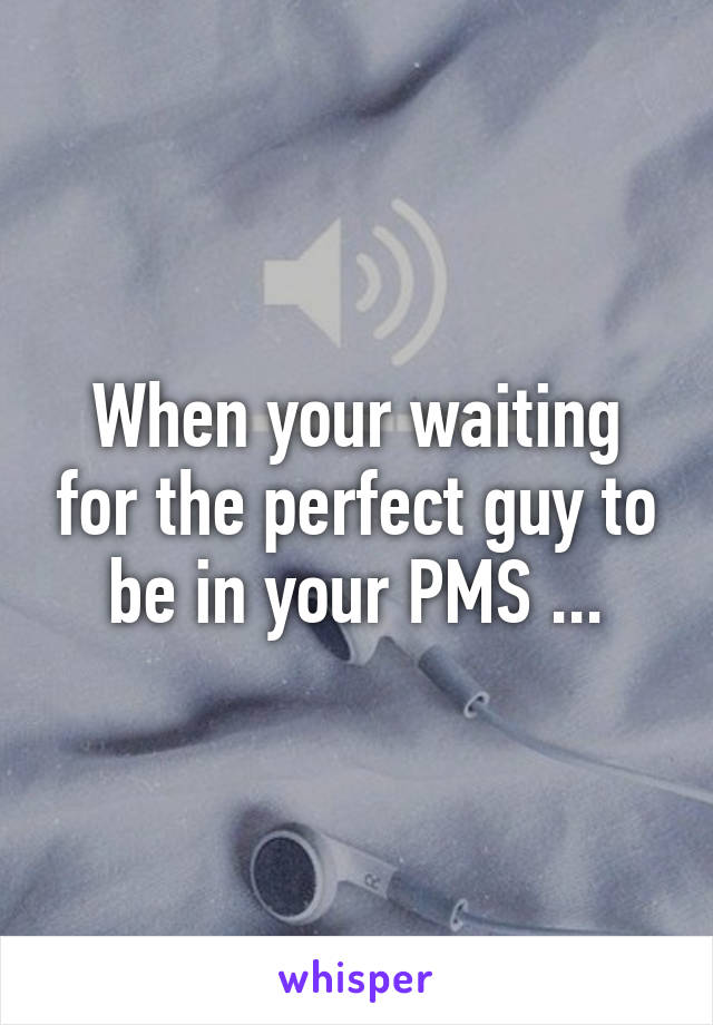 When your waiting for the perfect guy to be in your PMS ...