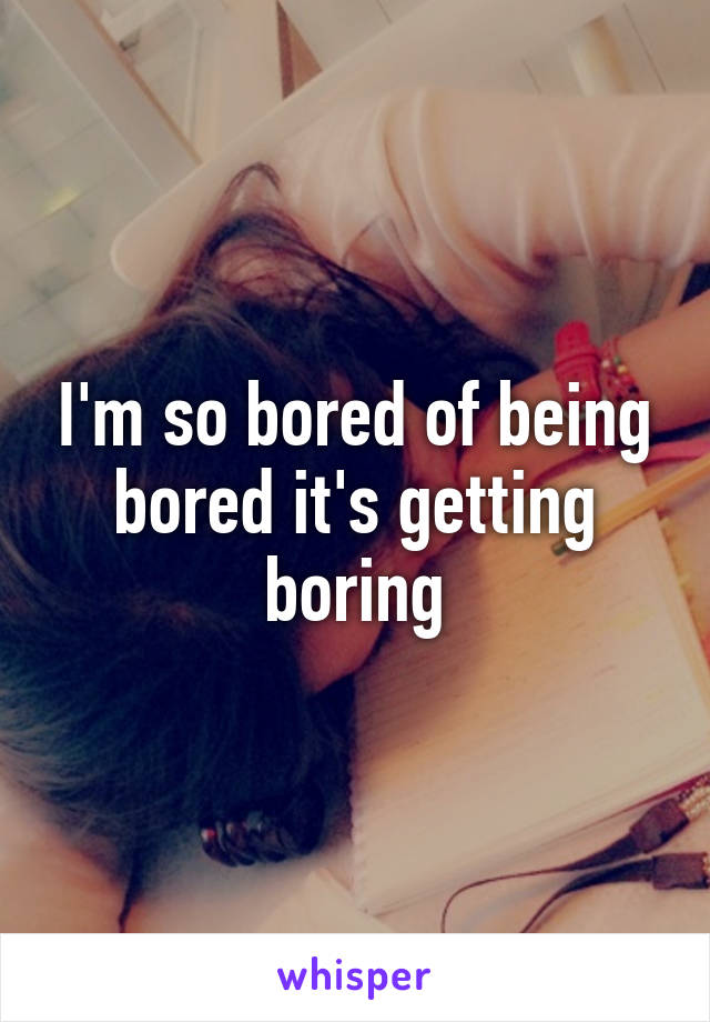 I'm so bored of being bored it's getting boring