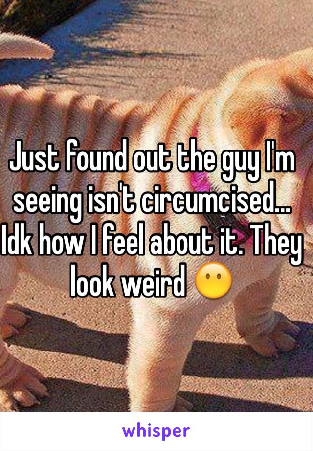 Just found out the guy I'm seeing isn't circumcised... Idk how I feel about it. They look weird 😶