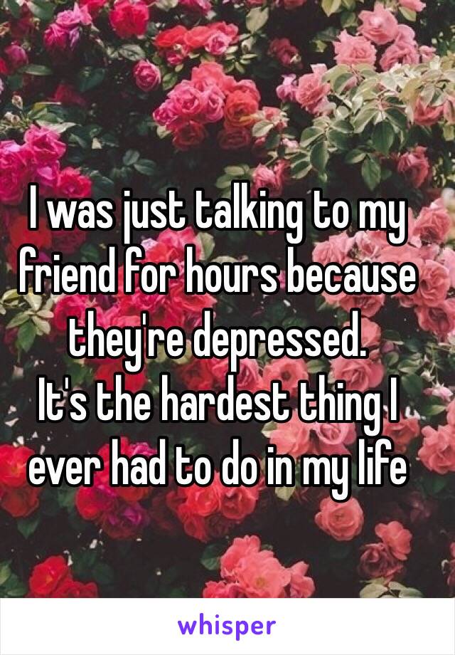 I was just talking to my friend for hours because they're depressed. 
It's the hardest thing I ever had to do in my life 