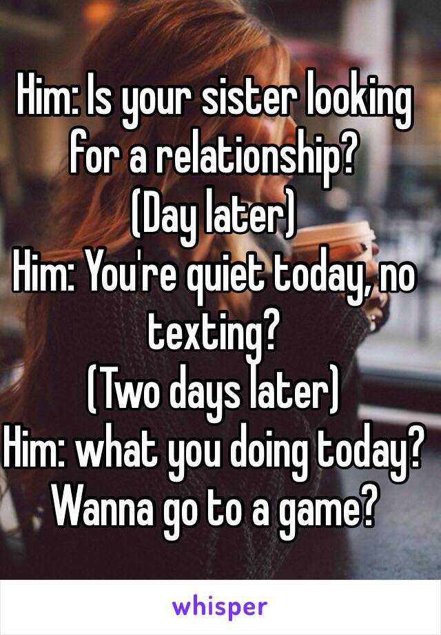 Him: Is your sister looking for a relationship? 
(Day later)
Him: You're quiet today, no texting? 
(Two days later) 
Him: what you doing today? Wanna go to a game?
