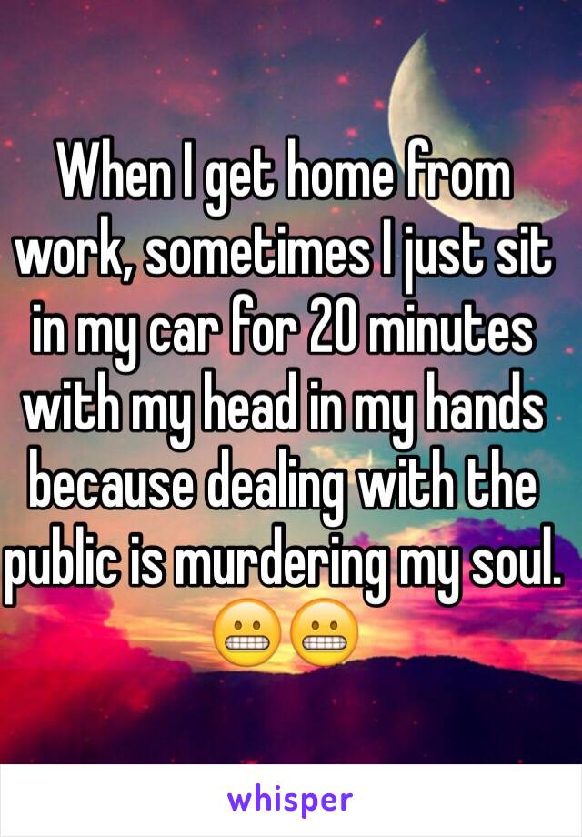 When I get home from work, sometimes I just sit in my car for 20 minutes with my head in my hands because dealing with the public is murdering my soul. 😬😬