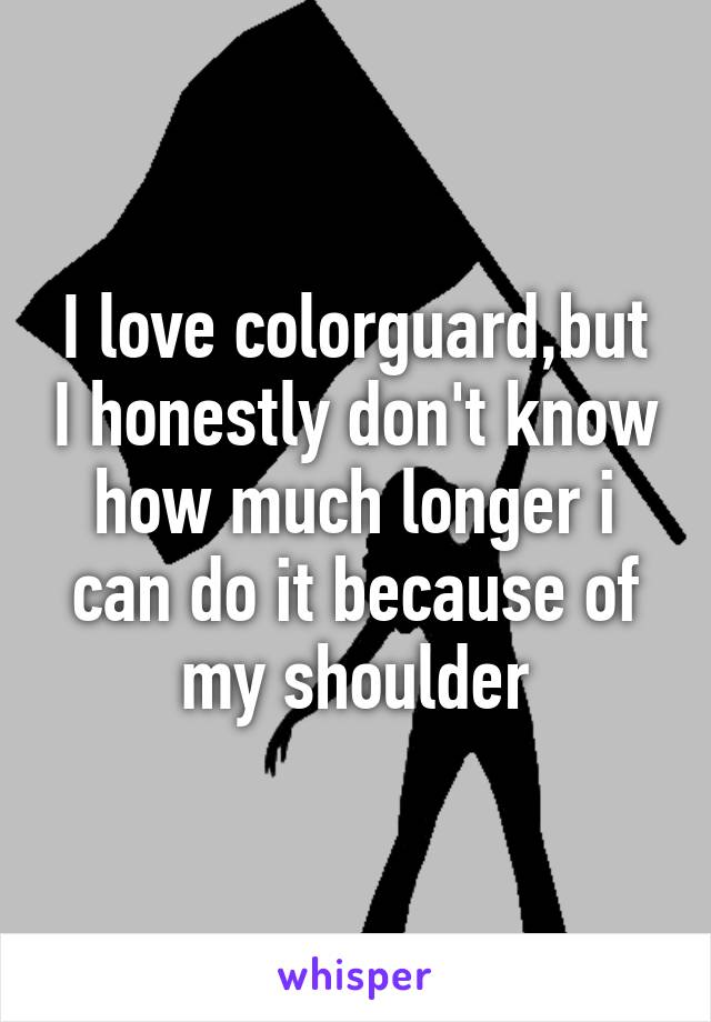 I love colorguard,but I honestly don't know how much longer i can do it because of my shoulder