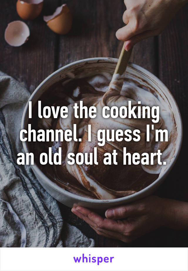 I love the cooking channel. I guess I'm an old soul at heart. 