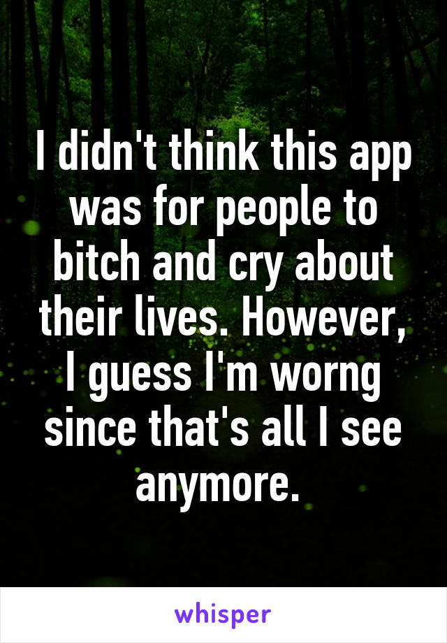 I didn't think this app was for people to bitch and cry about their lives. However, I guess I'm worng since that's all I see anymore. 