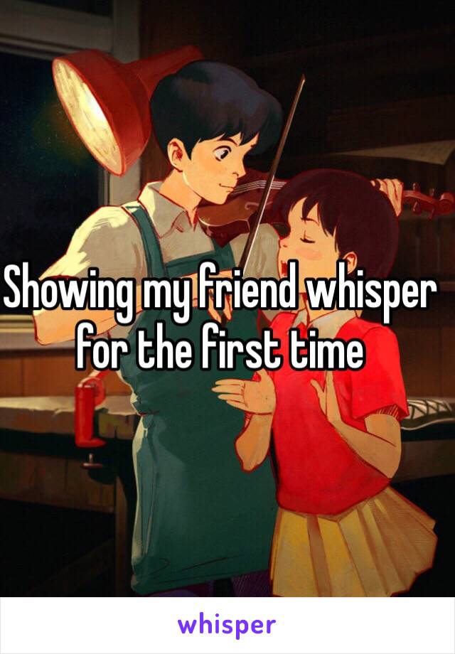 Showing my friend whisper for the first time 