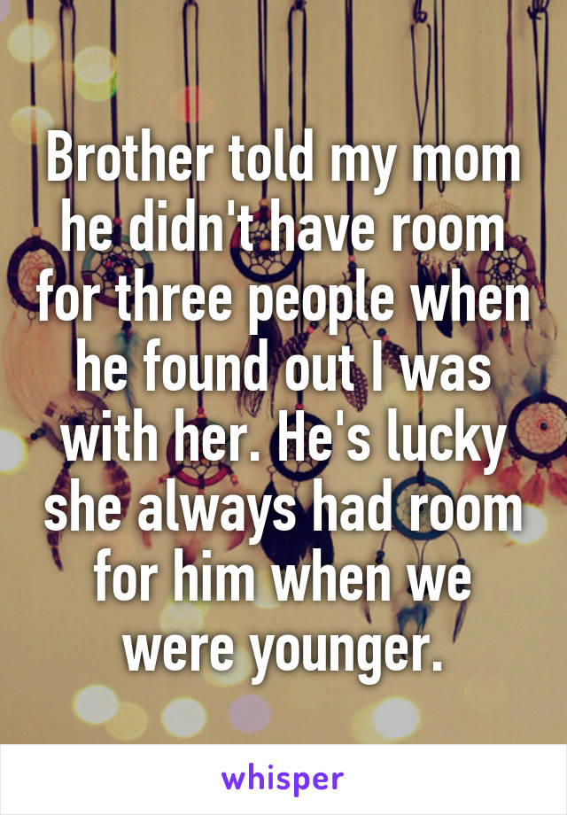 Brother told my mom he didn't have room for three people when he found out I was with her. He's lucky she always had room for him when we were younger.