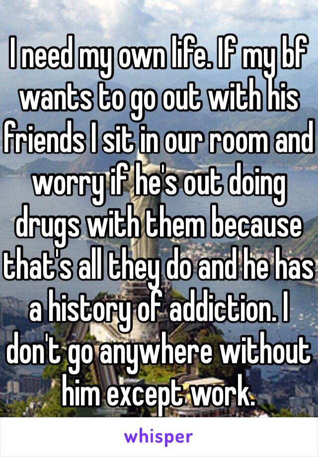 I need my own life. If my bf wants to go out with his friends I sit in our room and worry if he's out doing drugs with them because that's all they do and he has a history of addiction. I don't go anywhere without him except work.