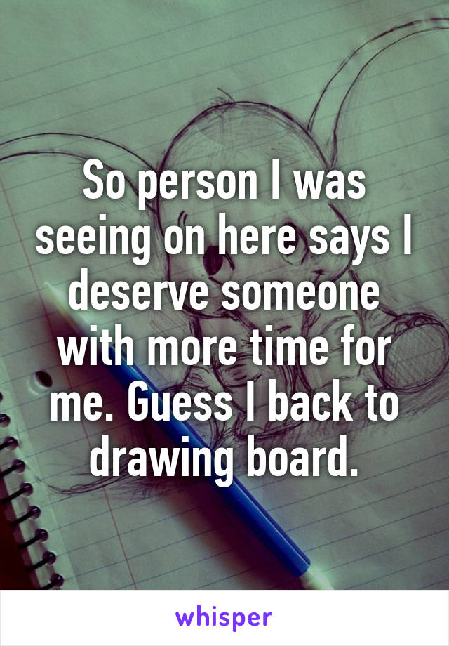 So person I was seeing on here says I deserve someone with more time for me. Guess I back to drawing board.