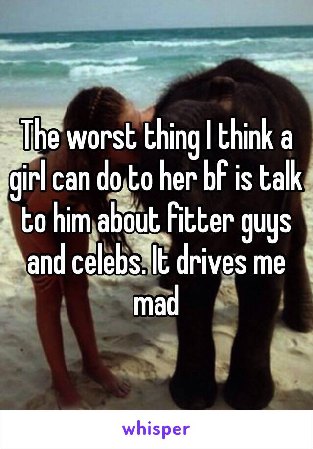 The worst thing I think a girl can do to her bf is talk to him about fitter guys and celebs. It drives me mad