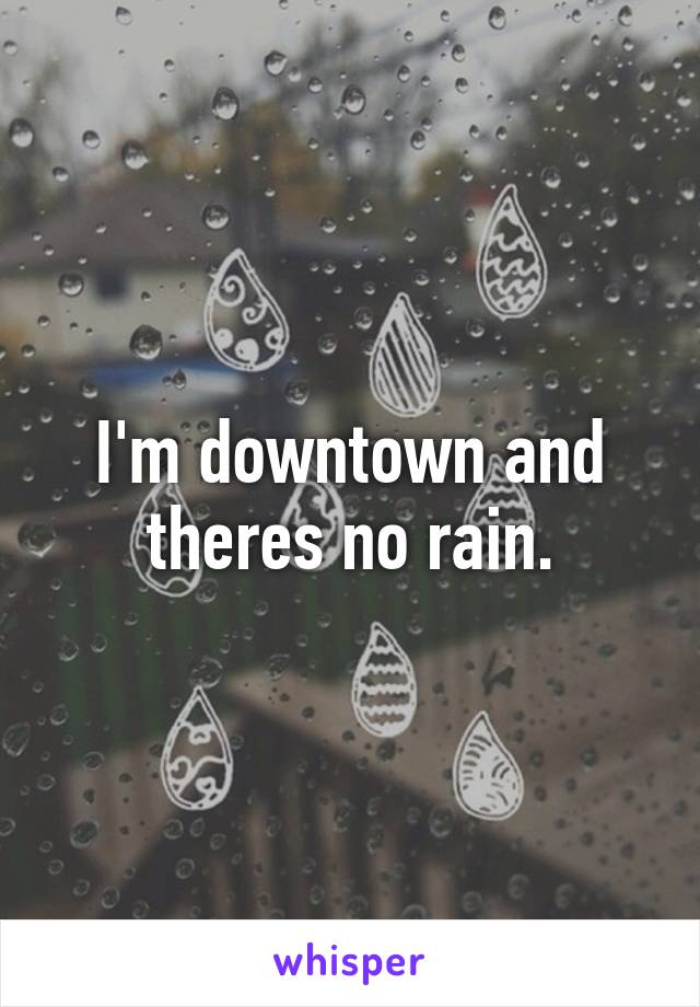 I'm downtown and theres no rain.