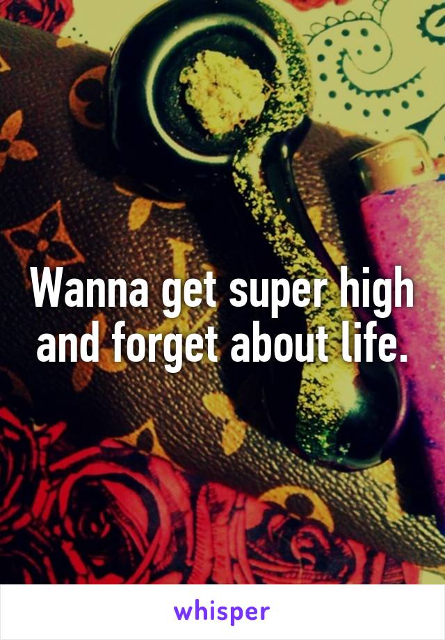 Wanna get super high and forget about life.