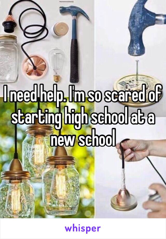 I need help. I'm so scared of starting high school at a new school