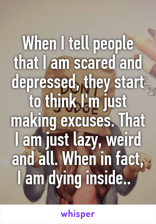 When I tell people that I am scared and depressed, they start to think I'm just making excuses. That I am just lazy, weird and all. When in fact, I am dying inside..  