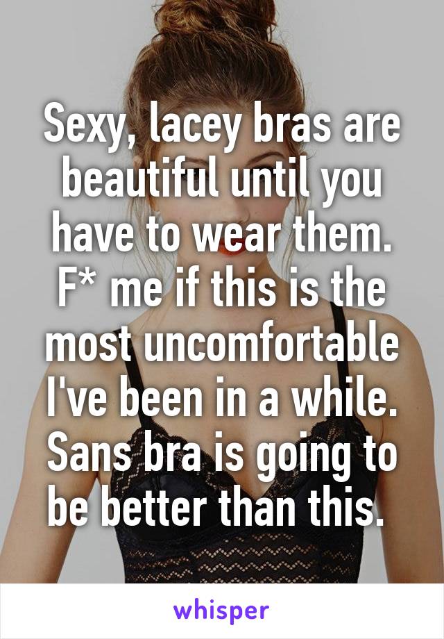 Sexy, lacey bras are beautiful until you have to wear them. F* me if this is the most uncomfortable I've been in a while. Sans bra is going to be better than this. 