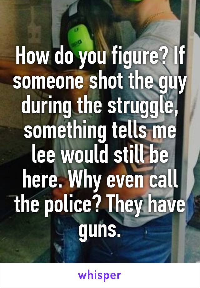 How do you figure? If someone shot the guy during the struggle, something tells me lee would still be here. Why even call the police? They have guns.