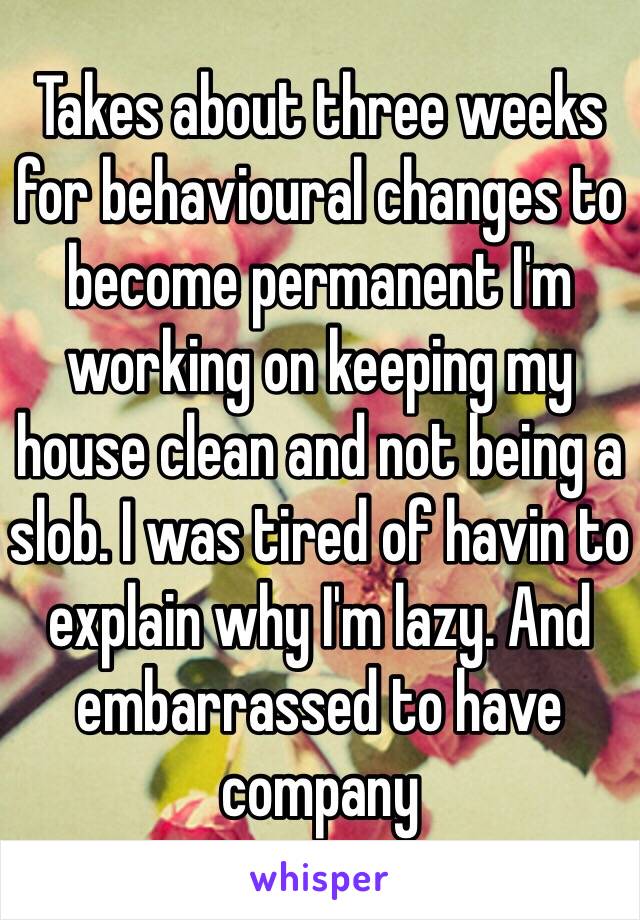 Takes about three weeks for behavioural changes to become permanent I'm working on keeping my house clean and not being a slob. I was tired of havin to explain why I'm lazy. And embarrassed to have company 