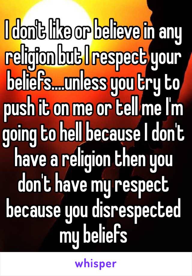 I don't like or believe in any religion but I respect your beliefs....unless you try to push it on me or tell me I'm going to hell because I don't have a religion then you don't have my respect because you disrespected my beliefs 